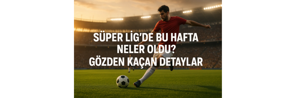 Süper Lig’de Bu Hafta Neler Oldu Gözden Kaçan Detaylar